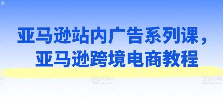 亚马逊站内广告系列课，亚马逊跨境电商教程