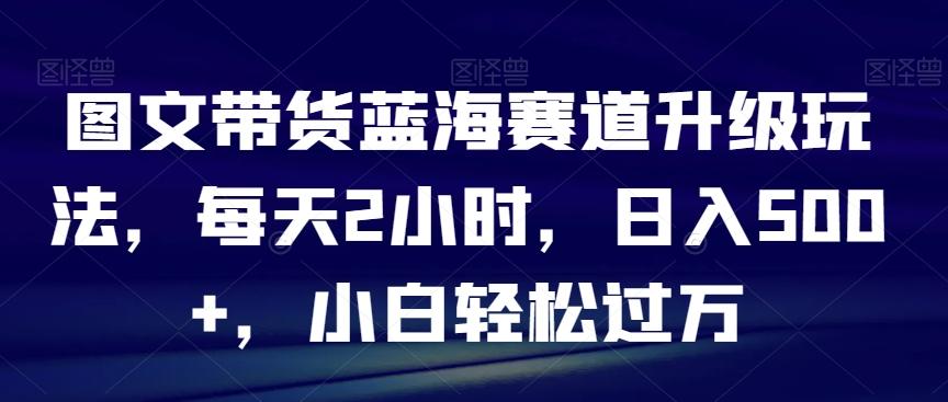 图文带货蓝海赛道升级玩法，每天2小时，日入500+，小白轻松过万